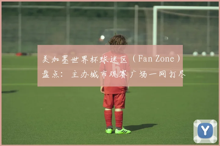 美加墨世界杯球迷区（Fan Zone）盘点：主办城市观赛广场一网打尽