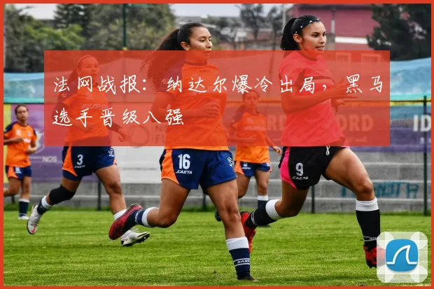 法网战报：纳达尔爆冷出局，黑马选手晋级八强