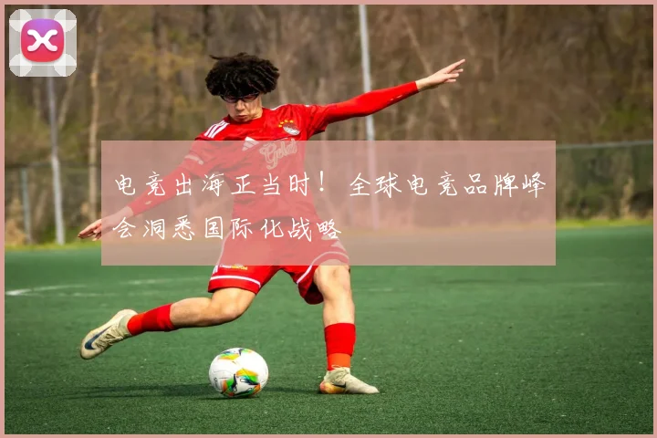 电竞出海正当时！全球电竞品牌峰会洞悉国际化战略