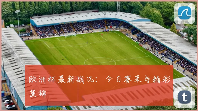 欧洲杯最新战况：今日赛果与精彩集锦