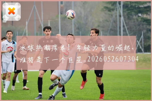 冰球热潮席卷！年轻力量的崛起，谁将是下一个巨星_20260526073048