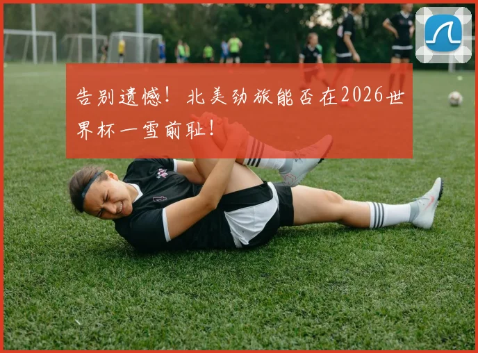 告别遗憾！北美劲旅能否在2026世界杯一雪前耻！