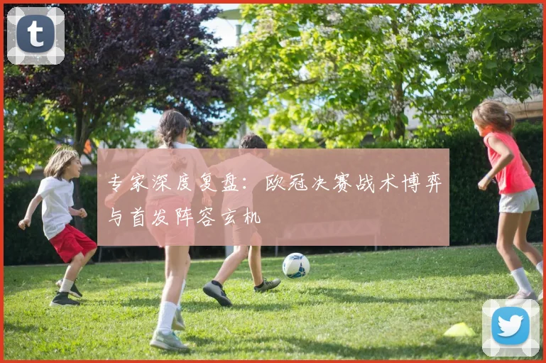 专家深度复盘：欧冠决赛战术博弈与首发阵容玄机