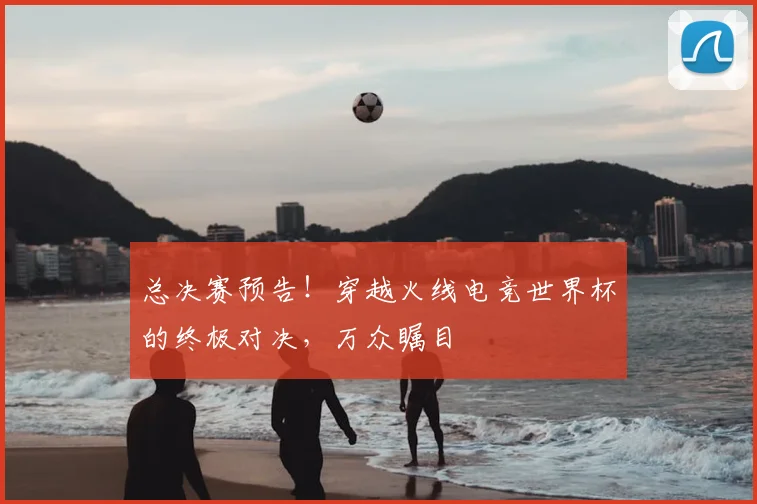 总决赛预告！穿越火线电竞世界杯的终极对决，万众瞩目