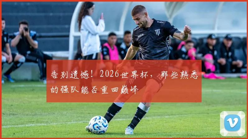 告别遗憾！2026世界杯，那些熟悉的强队能否重回巅峰