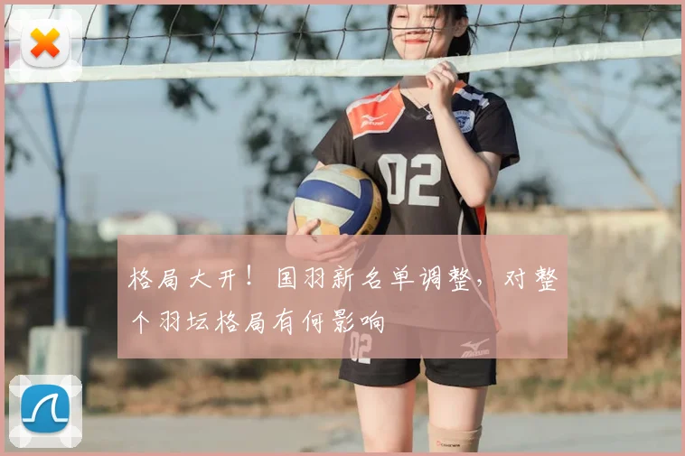格局大开！国羽新名单调整，对整个羽坛格局有何影响
