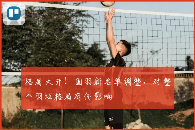 格局大开！国羽新名单调整，对整个羽坛格局有何影响
