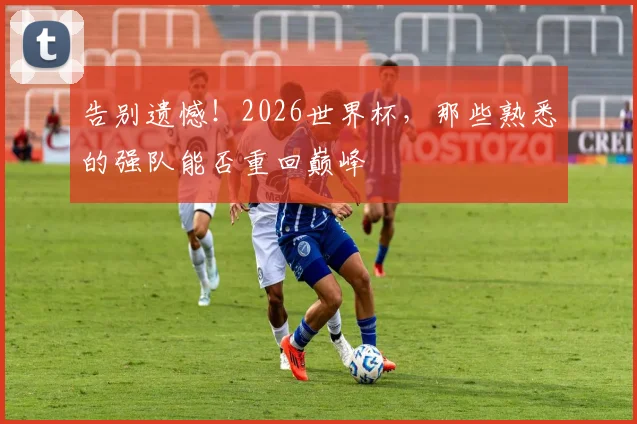 告别遗憾！2026世界杯，那些熟悉的强队能否重回巅峰